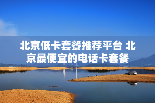 北京低卡套餐推荐平台 北京最便宜的电话卡套餐