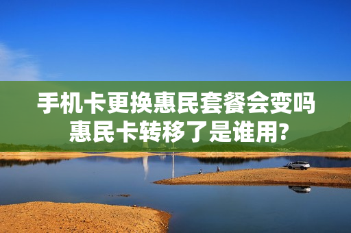 手机卡更换惠民套餐会变吗 惠民卡转移了是谁用?