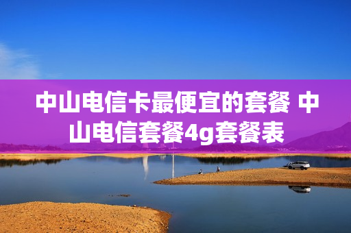 中山电信卡最便宜的套餐 中山电信套餐4g套餐表