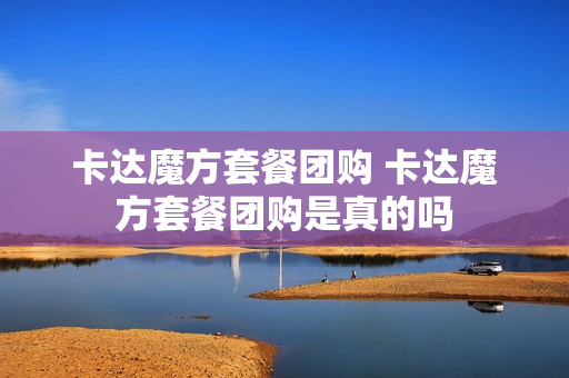 卡达魔方套餐团购 卡达魔方套餐团购是真的吗