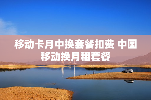 移动卡月中换套餐扣费 中国移动换月租套餐