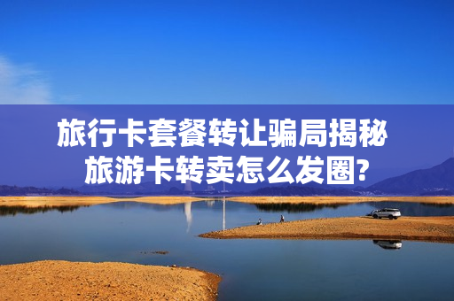 旅行卡套餐转让骗局揭秘 旅游卡转卖怎么发圈?