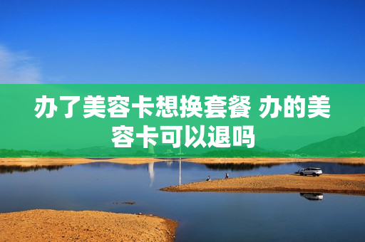 办了美容卡想换套餐 办的美容卡可以退吗