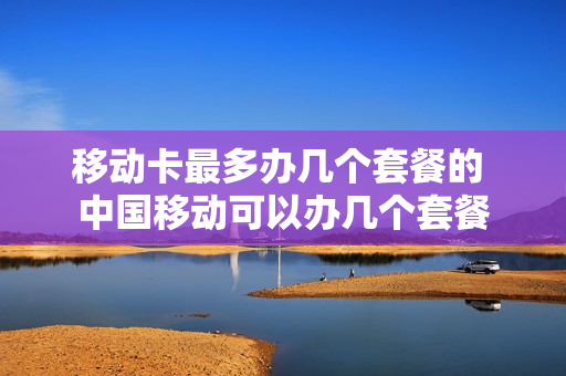 移动卡最多办几个套餐的 中国移动可以办几个套餐