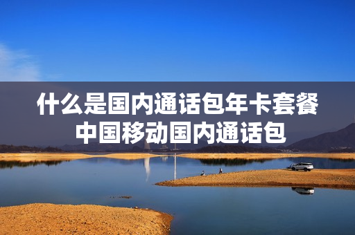 什么是国内通话包年卡套餐 中国移动国内通话包