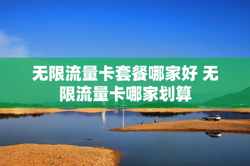 无限流量卡套餐哪家好 无限流量卡哪家划算