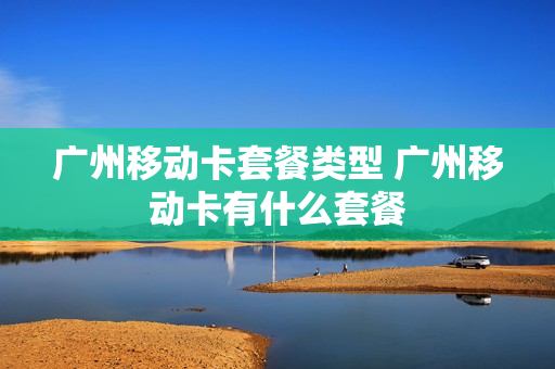 广州移动卡套餐类型 广州移动卡有什么套餐