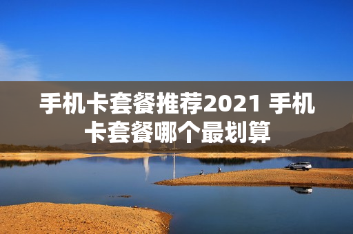 手机卡套餐推荐2021 手机卡套餐哪个最划算
