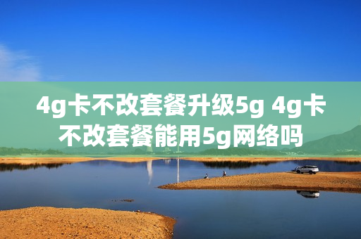 4g卡不改套餐升级5g 4g卡不改套餐能用5g网络吗