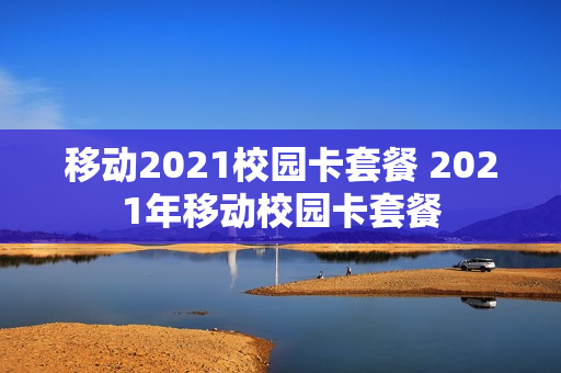 移动2021校园卡套餐 2021年移动校园卡套餐