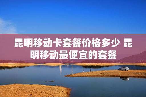 昆明移动卡套餐价格多少 昆明移动最便宜的套餐