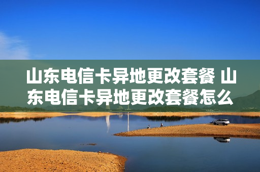 山东电信卡异地更改套餐 山东电信卡异地更改套餐怎么办理