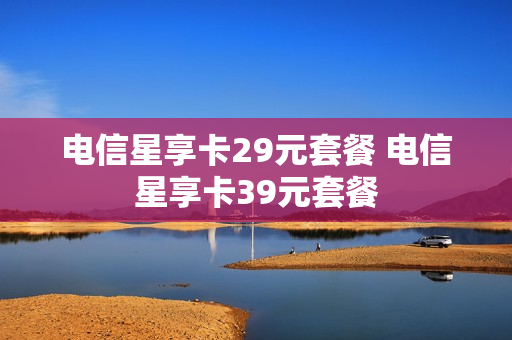 电信星享卡29元套餐 电信星享卡39元套餐