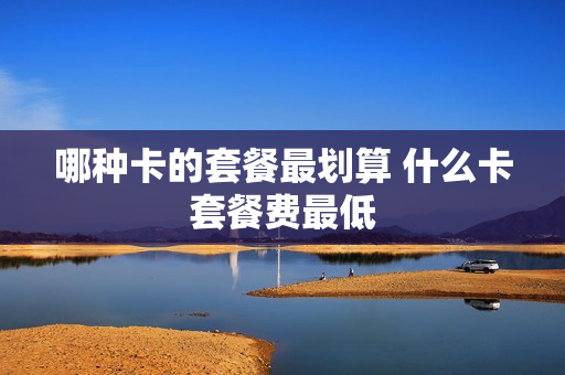 哪种卡的套餐最划算 什么卡套餐费最低