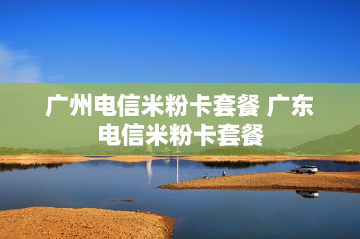 广州电信米粉卡套餐 广东电信米粉卡套餐