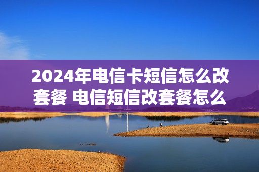 2024年电信卡短信怎么改套餐 电信短信改套餐怎么改