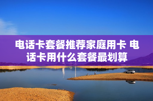 电话卡套餐推荐家庭用卡 电话卡用什么套餐最划算
