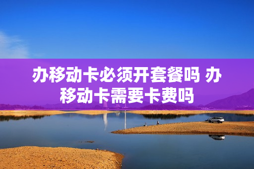 办移动卡必须开套餐吗 办移动卡需要卡费吗