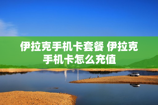 伊拉克手机卡套餐 伊拉克手机卡怎么充值