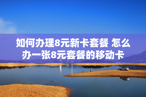 如何办理8元新卡套餐 怎么办一张8元套餐的移动卡