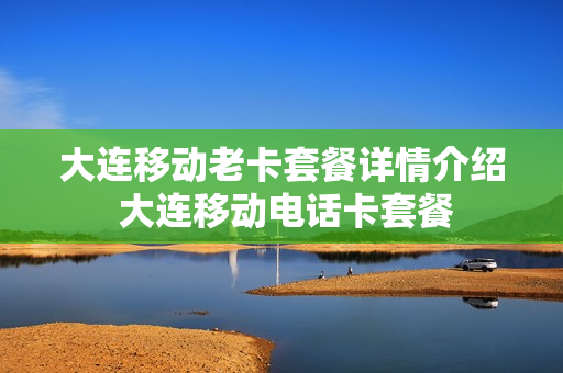 大连移动老卡套餐详情介绍 大连移动电话卡套餐