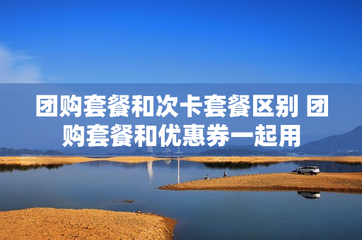 团购套餐和次卡套餐区别 团购套餐和优惠券一起用