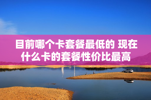 目前哪个卡套餐最低的 现在什么卡的套餐性价比最高