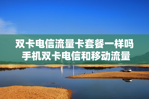 双卡电信流量卡套餐一样吗 手机双卡电信和移动流量怎么用的