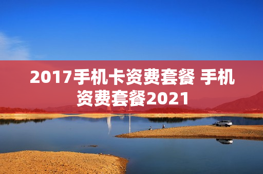 2017手机卡资费套餐 手机资费套餐2021