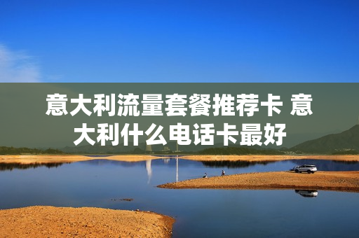 意大利流量套餐推荐卡 意大利什么电话卡最好