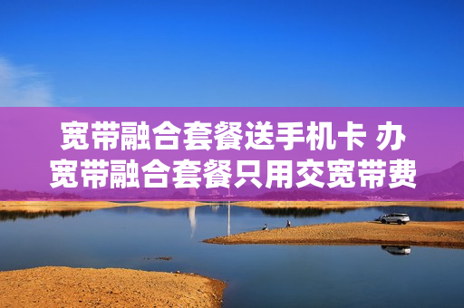 宽带融合套餐送手机卡 办宽带融合套餐只用交宽带费