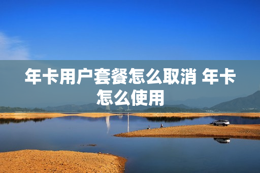 年卡用户套餐怎么取消 年卡怎么使用