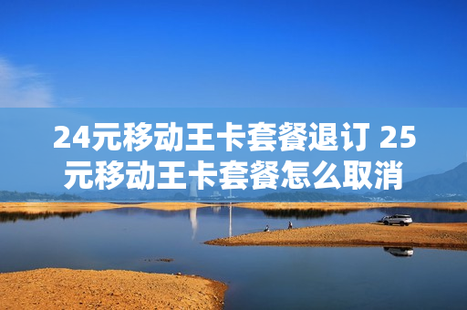 24元移动王卡套餐退订 25元移动王卡套餐怎么取消