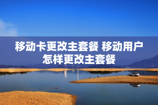 移动卡更改主套餐 移动用户怎样更改主套餐