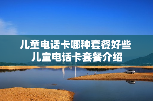 儿童电话卡哪种套餐好些 儿童电话卡套餐介绍