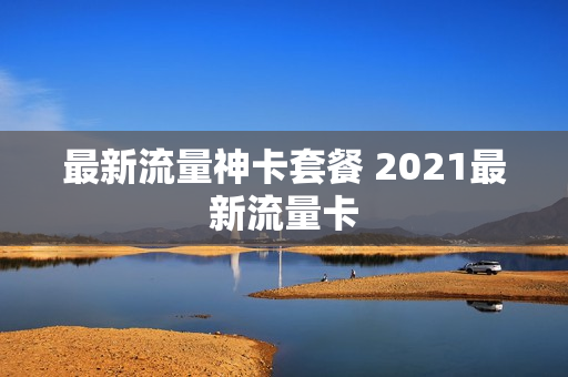 最新流量神卡套餐 2021最新流量卡
