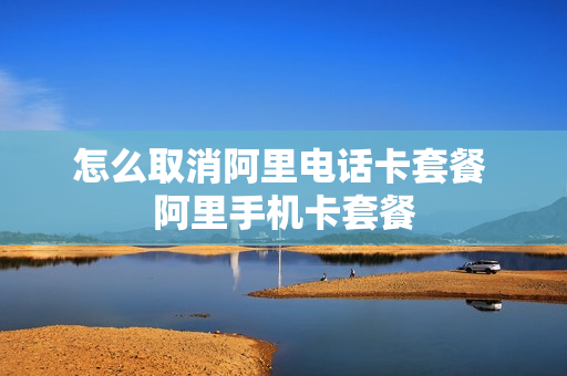 怎么取消阿里电话卡套餐 阿里手机卡套餐