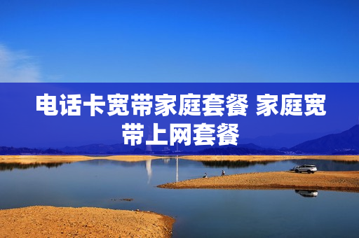 电话卡宽带家庭套餐 家庭宽带上网套餐