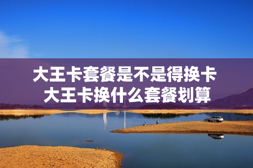 大王卡套餐是不是得换卡 大王卡换什么套餐划算