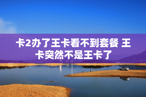 卡2办了王卡看不到套餐 王卡突然不是王卡了