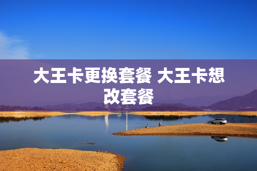 大王卡更换套餐 大王卡想改套餐