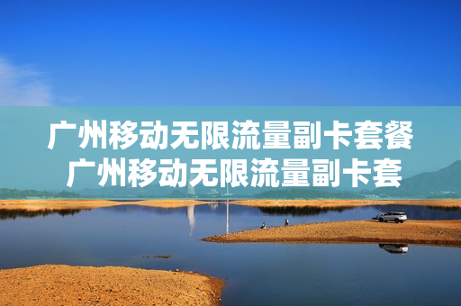 广州移动无限流量副卡套餐 广州移动无限流量副卡套餐怎么办理