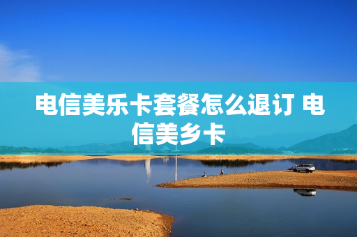 电信美乐卡套餐怎么退订 电信美乡卡