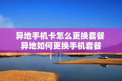 异地手机卡怎么更换套餐 异地如何更换手机套餐