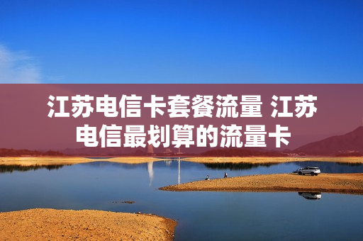 江苏电信卡套餐流量 江苏电信最划算的流量卡