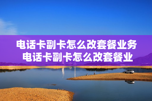 电话卡副卡怎么改套餐业务 电话卡副卡怎么改套餐业务流程