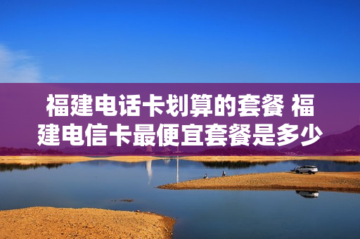 福建电话卡划算的套餐 福建电信卡最便宜套餐是多少