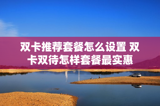 双卡推荐套餐怎么设置 双卡双待怎样套餐最实惠