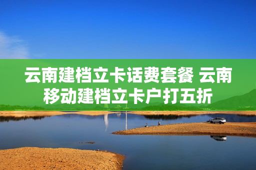 云南建档立卡话费套餐 云南移动建档立卡户打五折