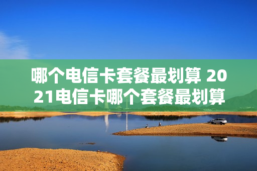 哪个电信卡套餐最划算 2021电信卡哪个套餐最划算